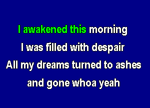 I awakened this morning

I was filled with despair
All my dreams turned to ashes

and gone whoa yeah
