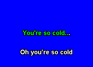 You're so cold...

Oh you're so cold