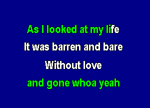 As I looked at my life
It was barren and bare

Without love

and gone whoa yeah