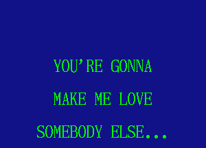YOU RE GONNA

MAKE ME LOVE
SOMEBODY ELSE...