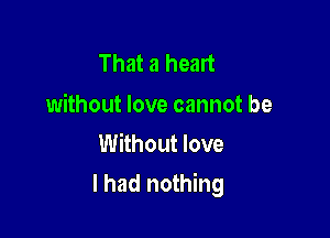 That a heart

without love cannot be
Without love

I had nothing