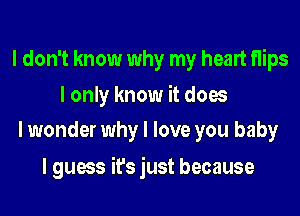 I don't know why my heart flips

I only know it does
I wonder why I love you baby

I guess it's just because