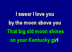 I swear I love you

by the moon above you

That big old moon shines
on your Kentucky girl