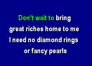 Don't wait to bring
great riches home to me

lneed no diamond rings

or fancy pearls