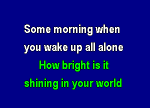 Some morning when

you wake up all alone
How bright is it
shining in your world