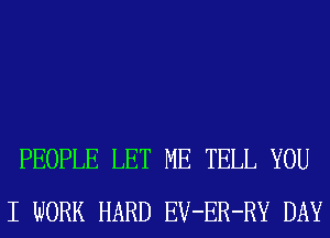 PEOPLE LET ME TELL YOU
I WORK HARD EV-ER-RY DAY