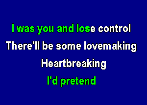 lwas you and lose control
There'll be some lovemaking

Heartbreaking

I'd pretend