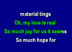material tings
Oh, my love is real
So much joy for us it seems

So much hope for