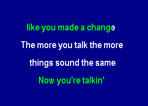 like you made a change

The more you talk the more
things sound the same

Now you're talkin'