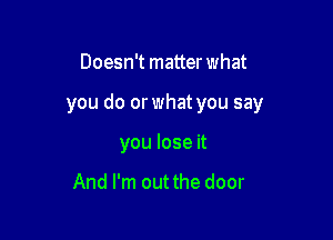 Doesn't matter what

you do or what you say

you lose it

And I'm out the door