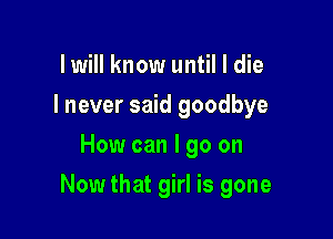 lwill know until I die
I never said goodbye
How can I go on

Now that girl is gone