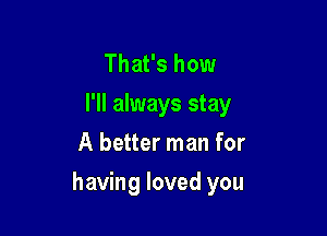 That's how
I'll always stay
A better man for

having loved you