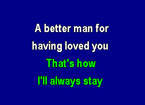 A better man for
having loved you
That's how

I'll always stay