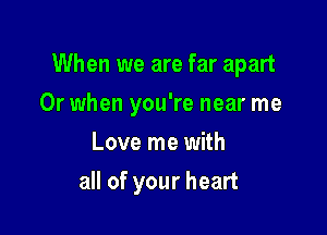 When we are far apart

Or when you're near me
Love me with
all of your heart