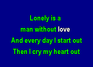 Lonely is a
man without love

And every day I start out

Then I cry my heart out
