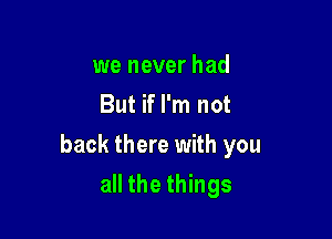 we never had
But if I'm not

back there with you

all the things
