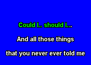 Could l.. should I...

And all those things

that you never ever told me