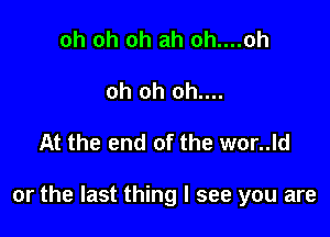 oh oh oh ah oh....oh
oh oh oh....

At the end of the wor..ld

or the last thing I see you are