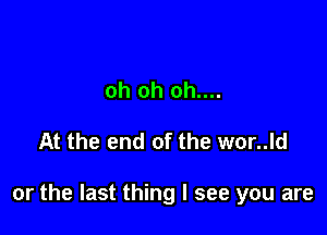 oh oh oh....

At the end of the wor..ld

or the last thing I see you are