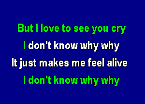 But I love to see you cry
I don't know why why
It just makes me feel alive

I don't know why why