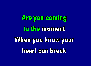 Are you coming
to the moment

When you know your

heart can break