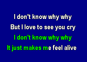 I don't know why why
But I love to see you cry

I don't know why why

It just makes me feel alive