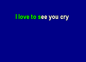 llove to see you cry