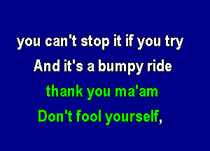 you can't stop it if you try

And it's a bumpy ride

thank you ma'am
Don't fool yourself,