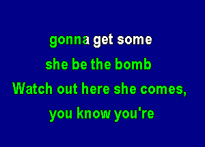 gonna get some

she be the bomb
Watch out here she comes,

you know you're