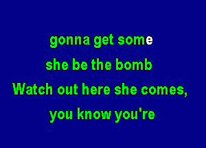 gonna get some

she be the bomb
Watch out here she comes,

you know you're