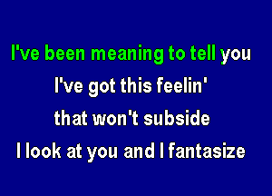 I've been meaning to tell you

I've got this feelin'
that won't subside
I look at you and I fantasize