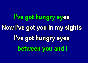I've got hungry eyes
Now I've got you in my sights

I've got hungry eyes

between you and I