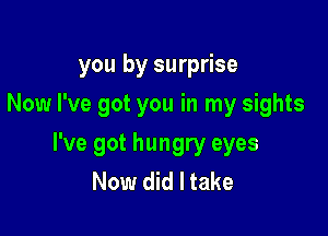 you by surprise
Now I've got you in my sights

I've got hungry eyes
Now did I take