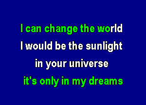 I can change the world
Iwould be the sunlight
in your universe

it's only in my dreams