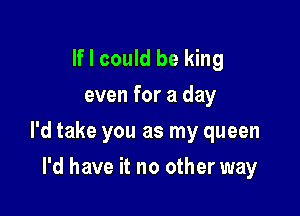 If I could be king
even for a day

I'd take you as my queen

I'd have it no other way