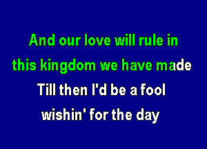 And our love will rule in

this kingdom we have made
Till then I'd be a fool

wishin' for the day