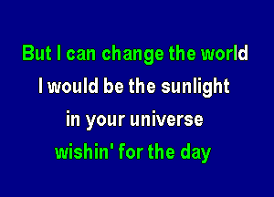 But I can change the world
Iwould be the sunlight
in your universe

wishin' for the day