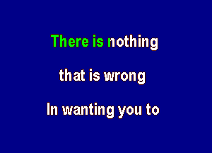 There is nothing

that is wrong

In wanting you to