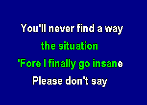 You'll never find a way
the situation
'Fore I finally go insane

Please don't say