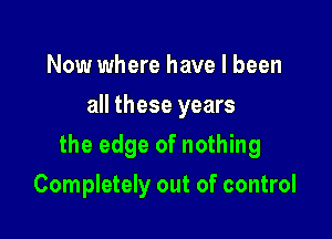 Now where have I been
all these years

the edge of nothing

Completely out of control