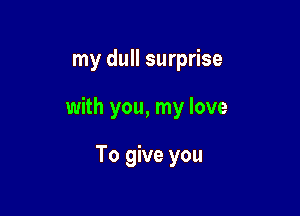 my dull surprise

with you, my love

To give you