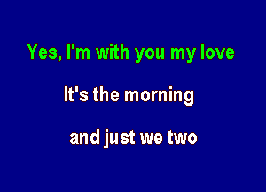 Yes, I'm with you my love

It's the morning

and just we two