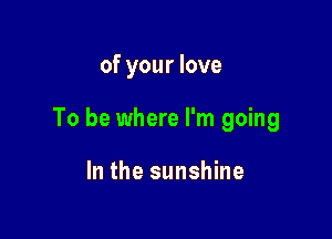 of your love

To be where I'm going

In the sunshine