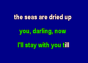 the seas are dried up

you, darling, now

I'll stay with you till