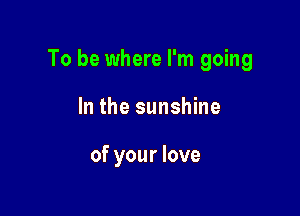 To be where I'm going

In the sunshine

of your love