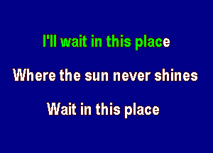 I'll wait in this place

Where the sun never shines

Wait in this place