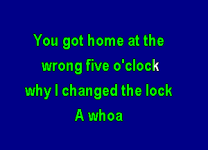 You got home at the
wrong five o'clock

why I changed the lock

A whoa