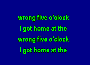 wrong five o'clock
I got home at the
wrong five o'clock

lgot home at the