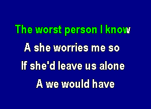 The worst person I know

A she worries me so
If she'd leave us alone
A we would have