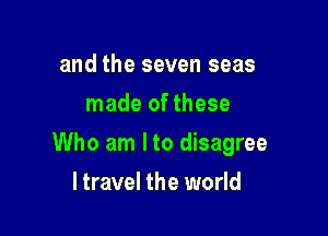 and the seven seas
made of these

Who am I to disagree

ltravel the world